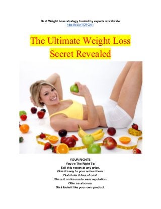 Best Weight Loss strategy trusted by experts worldwide 
http://bit.ly/1CRChI1 
 
 
The Ultimate Weight Loss 
Secret Revealed 
 
YOUR RIGHTS 
You’ve The Right To: 
Sell this report at any price. 
Give it away to your subscribers. 
Distribute it ​free of cost. 
Share it on forums to earn reputation 
Offer as a bonus. 
Distribute it like your own product. 
 