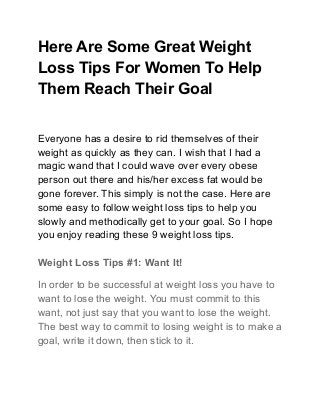 Here Are Some Great Weight
Loss Tips For Women To Help
Them Reach Their Goal
Everyone has a desire to rid themselves of their
weight as quickly as they can. I wish that I had a
magic wand that I could wave over every obese
person out there and his/her excess fat would be
gone forever. This simply is not the case. Here are
some easy to follow weight loss tips to help you
slowly and methodically get to your goal. So I hope
you enjoy reading these 9 weight loss tips.
Weight Loss Tips #1: Want It!
In order to be successful at weight loss you have to
want to lose the weight. You must commit to this
want, not just say that you want to lose the weight.
The best way to commit to losing weight is to make a
goal, write it down, then stick to it.
 