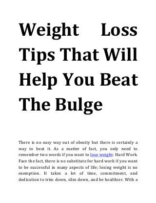 Weight Loss
Tips That Will
Help You Beat
The Bulge
There is no easy way out of obesity but there is certainly a
way to beat it. As a matter of fact, you only need to
remember two words if you want to lose weight: Hard Work.
Face the fact, there is no substitute for hard work if you want
to be successful in many aspects of life; losing weight is no
exemption. It takes a lot of time, commitment, and
dedication to trim down, slim down, and be healthier. With a
 