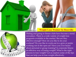 Weight Loss Trainer In Roseville
Dieting and going to fitness clubs have become a trend
nowadays. There is a wide variety of weight loss
programs available in the market. But are they
effective enough? How do you like to do your
workout? Do you like to work-out in a gym or prefer
working out in the open air? Have you ever heard
about personal or group training? Is corporate fitness
an effective way of losing weight? What is the right
process to lose weight? Let us explore some of the tips
that can help you to lose weight effectively.
 