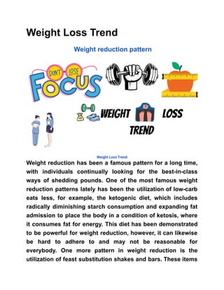 Weight Loss Trend
Weight reduction pattern
Weight Loss Trend
Weight reduction has been a famous pattern for a long time,
with individuals continually looking for the best-in-class
ways of shedding pounds. One of the most famous weight
reduction patterns lately has been the utilization of low-carb
eats less, for example, the ketogenic diet, which includes
radically diminishing starch consumption and expanding fat
admission to place the body in a condition of ketosis, where
it consumes fat for energy. This diet has been demonstrated
to be powerful for weight reduction, however, it can likewise
be hard to adhere to and may not be reasonable for
everybody. One more pattern in weight reduction is the
utilization of feast substitution shakes and bars. These items
 