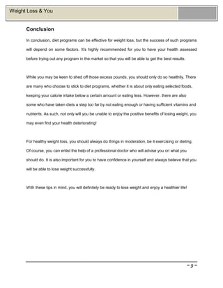 ~ 9 ~
Weight Loss & You
Conclusion
In conclusion, diet programs can be effective for weight loss, but the success of such programs
will depend on some factors. It’s highly recommended for you to have your health assessed
before trying out any program in the market so that you will be able to get the best results.
While you may be keen to shed off those excess pounds, you should only do so healthily. There
are many who choose to stick to diet programs, whether it is about only eating selected foods,
keeping your calorie intake below a certain amount or eating less. However, there are also
some who have taken diets a step too far by not eating enough or having sufficient vitamins and
nutrients. As such, not only will you be unable to enjoy the positive benefits of losing weight, you
may even find your health deteriorating!
For healthy weight loss, you should always do things in moderation, be it exercising or dieting.
Of course, you can enlist the help of a professional doctor who will advise you on what you
should do. It is also important for you to have confidence in yourself and always believe that you
will be able to lose weight successfully.
With these tips in mind, you will definitely be ready to lose weight and enjoy a healthier life!
 