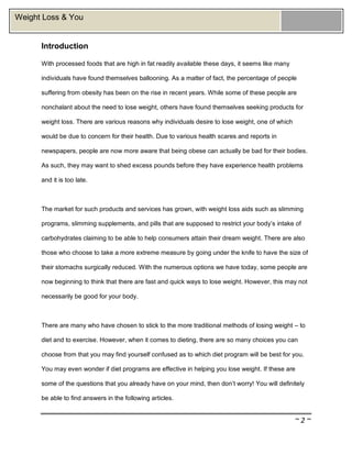 ~ 2 ~
Weight Loss & You
Introduction
With processed foods that are high in fat readily available these days, it seems like many
individuals have found themselves ballooning. As a matter of fact, the percentage of people
suffering from obesity has been on the rise in recent years. While some of these people are
nonchalant about the need to lose weight, others have found themselves seeking products for
weight loss. There are various reasons why individuals desire to lose weight, one of which
would be due to concern for their health. Due to various health scares and reports in
newspapers, people are now more aware that being obese can actually be bad for their bodies.
As such, they may want to shed excess pounds before they have experience health problems
and it is too late.
The market for such products and services has grown, with weight loss aids such as slimming
programs, slimming supplements, and pills that are supposed to restrict your body’s intake of
carbohydrates claiming to be able to help consumers attain their dream weight. There are also
those who choose to take a more extreme measure by going under the knife to have the size of
their stomachs surgically reduced. With the numerous options we have today, some people are
now beginning to think that there are fast and quick ways to lose weight. However, this may not
necessarily be good for your body.
There are many who have chosen to stick to the more traditional methods of losing weight – to
diet and to exercise. However, when it comes to dieting, there are so many choices you can
choose from that you may find yourself confused as to which diet program will be best for you.
You may even wonder if diet programs are effective in helping you lose weight. If these are
some of the questions that you already have on your mind, then don’t worry! You will definitely
be able to find answers in the following articles.
 