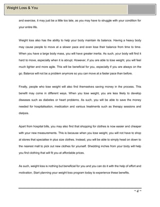 ~ 4 ~
Weight Loss & You
and exercise, it may just be a little too late, as you may have to struggle with your condition for
your entire life.
Weight loss also has the ability to help your body maintain its balance. Having a heavy body
may cause people to move at a slower pace and even lose their balance from time to time.
When you have a large body mass, you will have greater inertia. As such, your body will find it
hard to move, especially when it is abrupt. However, if you are able to lose weight, you will feel
much lighter and more agile. This will be beneficial for you, especially if you are always on the
go. Balance will not be a problem anymore so you can move at a faster pace than before.
Finally, people who lose weight will also find themselves saving money in the process. This
benefit may come in different ways. When you lose weight, you are less likely to develop
diseases such as diabetes or heart problems. As such, you will be able to save the money
needed for hospitalisation, medication and various treatments such as therapy sessions and
dialysis.
Apart from hospital bills, you may also find that shopping for clothes is now easier and cheaper
with your new measurements. This is because when you lose weight, you will not have to shop
at stores that specialise in plus size clothes. Instead, you will be able to simply head on down to
the nearest mall to pick out new clothes for yourself. Shedding inches from your body will help
you find clothing that will fit you at affordable prices.
As such, weight loss is nothing but beneficial for you and you can do it with the help of effort and
motivation. Start planning your weight loss program today to experience these benefits.
 