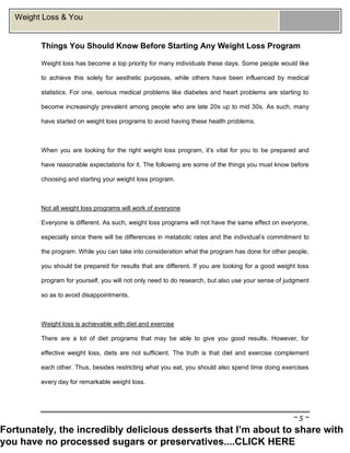 ~ 5 ~
Weight Loss & You
Things You Should Know Before Starting Any Weight Loss Program
Weight loss has become a top priority for many individuals these days. Some people would like
to achieve this solely for aesthetic purposes, while others have been influenced by medical
statistics. For one, serious medical problems like diabetes and heart problems are starting to
become increasingly prevalent among people who are late 20s up to mid 30s. As such, many
have started on weight loss programs to avoid having these health problems.
When you are looking for the right weight loss program, it’s vital for you to be prepared and
have reasonable expectations for it. The following are some of the things you must know before
choosing and starting your weight loss program.
Not all weight loss programs will work of everyone
Everyone is different. As such, weight loss programs will not have the same effect on everyone,
especially since there will be differences in metabolic rates and the individual’s commitment to
the program. While you can take into consideration what the program has done for other people,
you should be prepared for results that are different. If you are looking for a good weight loss
program for yourself, you will not only need to do research, but also use your sense of judgment
so as to avoid disappointments.
Weight loss is achievable with diet and exercise
There are a lot of diet programs that may be able to give you good results. However, for
effective weight loss, diets are not sufficient. The truth is that diet and exercise complement
each other. Thus, besides restricting what you eat, you should also spend time doing exercises
every day for remarkable weight loss.
Fortunately, the incredibly delicious desserts that I’m about to share with
you have no processed sugars or preservatives....CLICK HERE
 