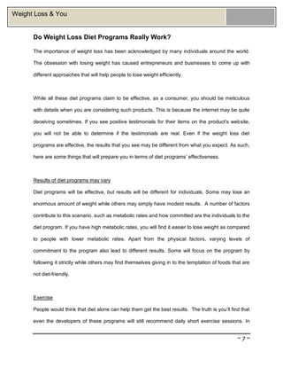 ~ 7 ~
Weight Loss & You
Do Weight Loss Diet Programs Really Work?
The importance of weight loss has been acknowledged by many individuals around the world.
The obsession with losing weight has caused entrepreneurs and businesses to come up with
different approaches that will help people to lose weight efficiently.
While all these diet programs claim to be effective, as a consumer, you should be meticulous
with details when you are considering such products. This is because the internet may be quite
deceiving sometimes. If you see positive testimonials for their items on the product’s website,
you will not be able to determine if the testimonials are real. Even if the weight loss diet
programs are effective, the results that you see may be different from what you expect. As such,
here are some things that will prepare you in terms of diet programs’ effectiveness.
Results of diet programs may vary
Diet programs will be effective, but results will be different for individuals. Some may lose an
enormous amount of weight while others may simply have modest results. A number of factors
contribute to this scenario, such as metabolic rates and how committed are the individuals to the
diet program. If you have high metabolic rates, you will find it easier to lose weight as compared
to people with lower metabolic rates. Apart from the physical factors, varying levels of
commitment to the program also lead to different results. Some will focus on the program by
following it strictly while others may find themselves giving in to the temptation of foods that are
not diet-friendly.
Exercise
People would think that diet alone can help them get the best results. The truth is you’ll find that
even the developers of these programs will still recommend daily short exercise sessions. In
 