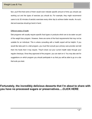 ~ 8 ~
Weight Loss & You
fact, you’ll find that some of them would even indicate specific amount of time you should use
working out and the types of exercise you should do. For example, they might recommend
users to do 30 minutes of aerobic exercises every other day to achieve better results. As such,
diet and exercise should go hand in hand.
Different states of health
Diet programs will usually require specific food types or products which are to be eaten as part
of the weight loss program. However, there are some of the food requirements that may not be
suitable for an individual. This is where consulting with a health expert will be helpful. If you
would like take part in a diet program, you must first consult your primary care provider and tell
them the foods that it may require. They’ll check out your current health state through your
regular checkups. Once they approved of the program, you can start on it. You may also ask for
suggestions on which program you should participate in so that you will be able to go on a die
that suits you best.
Fortunately, the incredibly delicious desserts that I’m about to share with
you have no processed sugars or preservatives.....CLICK HERE
 
