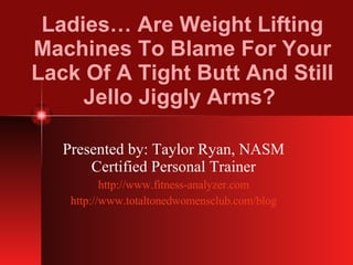 Ladies… Are Weight Lifting Machines To Blame For Your Lack Of A Tight Butt And Still Jello Jiggly Arms?  Presented by: Taylor Ryan, NASM Certified Personal Trainer http://www.fitness-analyzer.com http://www.totaltonedwomensclub.com/blog 