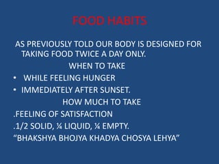 FOOD HABITS 
AS PREVIOUSLY TOLD OUR BODY IS DESIGNED FOR 
TAKING FOOD TWICE A DAY ONLY. 
WHEN TO TAKE 
• WHILE FEELING HUNGER 
• IMMEDIATELY AFTER SUNSET. 
HOW MUCH TO TAKE 
.FEELING OF SATISFACTION 
.1/2 SOLID, ¼ LIQUID, ¼ EMPTY. 
“BHAKSHYA BHOJYA KHADYA CHOSYA LEHYA” 
 