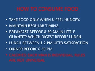 HOW TO CONSUME FOOD 
• TAKE FOOD ONLY WHEN U FEEL HUNGRY. 
• MAINTAIN REGULAR TIMING. 
• BREAKFAST BEFORE 8.30 AM IN LITTLE 
QUANTITY WHICH DIGEST BEFORE LUNCH. 
• LUNCH BETWEEN 1-2 PM UPTO SATISFACTION 
• DINNER BEFORE 6.30 PM 
• CALORIES: EACH MAN IS INDIVIDUAL, RULES 
ARE NOT UNIVERSAL 
 