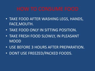 HOW TO CONSUME FOOD 
• TAKE FOOD AFTER WASHING LEGS, HANDS, 
FACE,MOUTH. 
• TAKE FOOD ONLY IN SITTING POSITION. 
• TAKE FRESH FOOD SLOWLY, IN PLEASANT 
MOOD 
• USE BEFORE 3 HOURS AFTER PREPARATION. 
• DONT USE FREEZED/PACKED FOODS. 
 