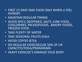• FIRST 15 DAYS TAKE FOOD ONLY WHEN U FEEL 
HUNGRY. 
• MAINTAIN REGULAR TIMING 
• AVOID SPICY, DEEPFRIED, SALTY, JUNK FOOD, 
COOLDRINKS, PACKEDFOODS, BAKERY FOODS, 
FREEZED FOOD. 
• TAKE PLENTY OF WATER 
• TAKE SEASONAL FRUITS DIALY. 
• AVOID COFFEE &TEA 
• DO REGULAR EXERCISE(USE 50% OF UR 
CAPACITY)/YOGA/PRANAYAMA 
• HEAVY EXERCISE’S DAMAGE YOUE BODY 
 