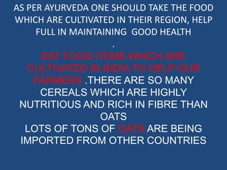 AS PER AYURVEDA ONE SHOULD TAKE THE FOOD 
WHICH ARE CULTIVATED IN THEIR REGION, HELP 
FULL IN MAINTAINING GOOD HEALTH 
. 
EAT FOOD ITEMS WHICH ARE 
CULTIVATED IN INDIA TO HELP OUR 
FARMERS .THERE ARE SO MANY 
CEREALS WHICH ARE HIGHLY 
NUTRITIOUS AND RICH IN FIBRE THAN 
OATS 
LOTS OF TONS OF OATS ARE BEING 
IMPORTED FROM OTHER COUNTRIES 
 