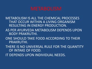 METABOLISM 
METABOLISM IS ALL THE CHEMICAL PROCESSES 
THAT OCCUR WITHIN A LIVING ORGANISM 
RESULTING IN ENERGY PRODUCTION. 
AS PER AYURVEDA METABOLISM DEPENDS UPON 
BODY PRAKRUTHI. 
ONE SHOULD TAKE FOOD ACCORDING TO THEIR 
PRAKRUTHI. 
THERE IS NO UNIVERSAL RULE FOR THE QUANTITY 
OF INTAKE OF FOOD. 
IT DEPENDS UPON INDIVIDUAL NEEDS. 
 