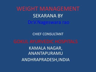 WEIGHT MANAGEMENT 
SEKARANA BY 
Dr.V.Nageswara rao 
CHIEF CONSULTANT 
GOKUL AYURVEDIC HOSPITALS 
KAMALA NAGAR, 
ANANTAPURAMU 
ANDHRAPRADESH,INDIA 
 
