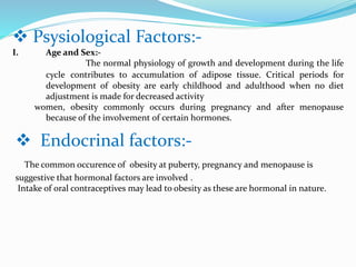  Psysiological Factors:-
I. Age and Sex:-
The normal physiology of growth and development during the life
cycle contributes to accumulation of adipose tissue. Critical periods for
development of obesity are early childhood and adulthood when no diet
adjustment is made for decreased activity
women, obesity commonly occurs during pregnancy and after menopause
because of the involvement of certain hormones.
 Endocrinal factors:-
The common occurence of obesity at puberty, pregnancy and menopause is
suggestive that hormonal factors are involved .
Intake of oral contraceptives may lead to obesity as these are hormonal in nature.
 