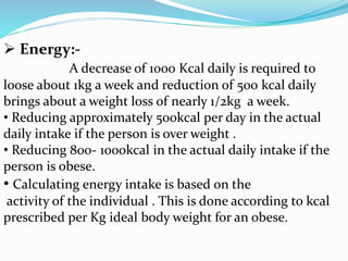  Energy:-
A decrease of 1000 Kcal daily is required to
loose about 1kg a week and reduction of 500 kcal daily
brings about a weight loss of nearly 1/2kg a week.
• Reducing approximately 500kcal per day in the actual
daily intake if the person is over weight .
• Reducing 800- 1000kcal in the actual daily intake if the
person is obese.
• Calculating energy intake is based on the
activity of the individual . This is done according to kcal
prescribed per Kg ideal body weight for an obese.
 