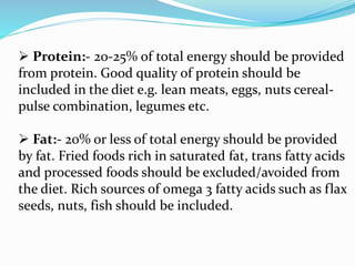  Protein:- 20-25% of total energy should be provided
from protein. Good quality of protein should be
included in the diet e.g. lean meats, eggs, nuts cereal-
pulse combination, legumes etc.
 Fat:- 20% or less of total energy should be provided
by fat. Fried foods rich in saturated fat, trans fatty acids
and processed foods should be excluded/avoided from
the diet. Rich sources of omega 3 fatty acids such as flax
seeds, nuts, fish should be included.
 