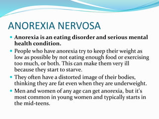ANOREXIA NERVOSA
 Anorexia is an eating disorder and serious mental
health condition.
 People who have anorexia try to keep their weight as
low as possible by not eating enough food or exercising
too much, or both. This can make them very ill
because they start to starve.
 They often have a distorted image of their bodies,
thinking they are fat even when they are underweight.
 Men and women of any age can get anorexia, but it's
most common in young women and typically starts in
the mid-teens.
 