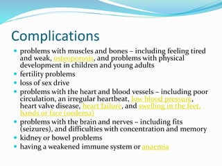 Complications
 problems with muscles and bones – including feeling tired
and weak, osteoporosis, and problems with physical
development in children and young adults
 fertility problems
 loss of sex drive
 problems with the heart and blood vessels – including poor
circulation, an irregular heartbeat, low blood pressure,
heart valve disease, heart failure, and swelling in the feet,
hands or face (oedema)
 problems with the brain and nerves – including fits
(seizures), and difficulties with concentration and memory
 kidney or bowel problems
 having a weakened immune system or anaemia
 