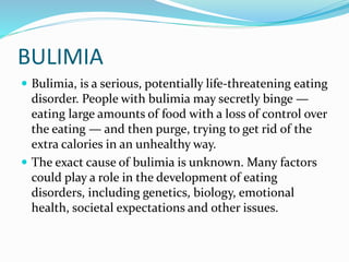 BULIMIA
 Bulimia, is a serious, potentially life-threatening eating
disorder. People with bulimia may secretly binge —
eating large amounts of food with a loss of control over
the eating — and then purge, trying to get rid of the
extra calories in an unhealthy way.
 The exact cause of bulimia is unknown. Many factors
could play a role in the development of eating
disorders, including genetics, biology, emotional
health, societal expectations and other issues.
 