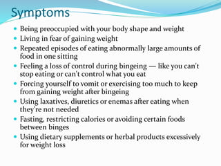 Symptoms
 Being preoccupied with your body shape and weight
 Living in fear of gaining weight
 Repeated episodes of eating abnormally large amounts of
food in one sitting
 Feeling a loss of control during bingeing — like you can't
stop eating or can't control what you eat
 Forcing yourself to vomit or exercising too much to keep
from gaining weight after bingeing
 Using laxatives, diuretics or enemas after eating when
they're not needed
 Fasting, restricting calories or avoiding certain foods
between binges
 Using dietary supplements or herbal products excessively
for weight loss
 