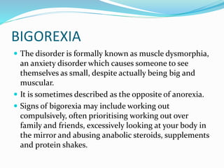 BIGOREXIA
 The disorder is formally known as muscle dysmorphia,
an anxiety disorder which causes someone to see
themselves as small, despite actually being big and
muscular.
 It is sometimes described as the opposite of anorexia.
 Signs of bigorexia may include working out
compulsively, often prioritising working out over
family and friends, excessively looking at your body in
the mirror and abusing anabolic steroids, supplements
and protein shakes.
 