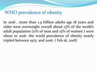 WHO prevalence of obesity
In 2016 , more than 1.9 billion adults age 18 years and
older were overweight overall about 13% of the world’s
adult population (11% of man and 15% of women ) were
obese in 2016. the world prevalence of obesity nearly
tripled between 1975 and 2016. ( Feb 16, 2018)
 