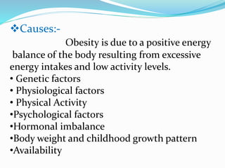 Causes:-
Obesity is due to a positive energy
balance of the body resulting from excessive
energy intakes and low activity levels.
• Genetic factors
• Physiological factors
• Physical Activity
•Psychological factors
•Hormonal imbalance
•Body weight and childhood growth pattern
•Availability
 