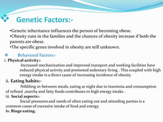  Genetic Factors:-
•Genetic inheritance influences the person of becoming obese.
•Obesity runs in the families and the chances of obesity increase if both the
parents are obese.
•The specific genes involved in obesity are still unknown.
 Behavioral Factors:-
i. Physical activity:-
Increased mechanization and improved transport and working facilities have
reduced physical activity and promoted sedentary living . This coupled with high
energy intake is a direct cause of increasing incidence of obesity
ii. Eating habits:-
Nibbling in-between meals, eating at night due to insomnia and consumption
of refined ,starchy and fatty foods contributes to high energy intake .
iii. Social aspects:-
Social pressures and needs of often eating out and attending parties is a
common cause of excessive intake of food and energy.
iv. Binge eating.
 