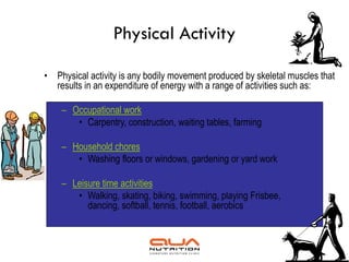 Physical Activity

• Physical activity is any bodily movement produced by skeletal muscles that
  results in an expenditure of energy with a range of activities such as:

    – Occupational work
       • Carpentry, construction, waiting tables, farming

    – Household chores
       • Washing floors or windows, gardening or yard work

    – Leisure time activities
       • Walking, skating, biking, swimming, playing Frisbee,
          dancing, softball, tennis, football, aerobics
 