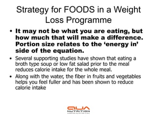 Strategy for FOODS in a Weight
          Loss Programme
• It may not be what you are eating, but
  how much that will make a difference.
  Portion size relates to the ‘energy in’
  side of the equation.
• Several supporting studies have shown that eating a
  broth type soup or low fat salad prior to the meal
  reduces calorie intake for the whole meal.
• Along with the water, the fiber in fruits and vegetables
  helps you feel fuller and has been shown to reduce
  calorie intake
 