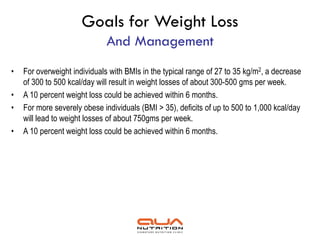 Goals for Weight Loss
                              And Management
•   For overweight individuals with BMIs in the typical range of 27 to 35 kg/m2, a decrease
    of 300 to 500 kcal/day will result in weight losses of about 300-500 gms per week.
•   A 10 percent weight loss could be achieved within 6 months.
•   For more severely obese individuals (BMI > 35), deficits of up to 500 to 1,000 kcal/day
    will lead to weight losses of about 750gms per week.
•   A 10 percent weight loss could be achieved within 6 months.
 