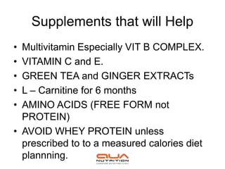 Supplements that will Help
• Multivitamin Especially VIT B COMPLEX.
• VITAMIN C and E.
• GREEN TEA and GINGER EXTRACTs
• L – Carnitine for 6 months
• AMINO ACIDS (FREE FORM not
  PROTEIN)
• AVOID WHEY PROTEIN unless
  prescribed to to a measured calories diet
  plannning.
 