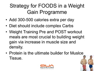 Strategy for FOODS in a Weight
         Gain Programme
• Add 300-500 calories extra per day
• Diet should include complex Carbs
• Weight Training Pre and POST workout
  meals are most crucial to building weight
  gain via increase in muscle size and
  density.
• Protein is the ultimate builder for Muslce
  Tissue.
 