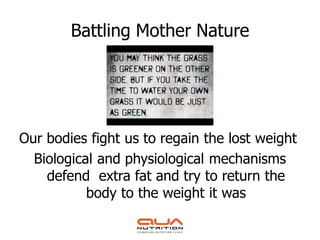 Battling Mother Nature




Our bodies fight us to regain the lost weight
  Biological and physiological mechanisms
    defend extra fat and try to return the
           body to the weight it was
 