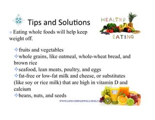 Tips	
  and	
  Solu<ons	
  
! 	
  Eating whole foods will help keep
weight off.
! fruits and vegetables
! whole grains, like oatmeal, whole-wheat bread, and
brown rice
! seafood, lean meats, poultry, and eggs
! fat-free or low-fat milk and cheese, or substitutes
(like soy or rice milk) that are high in vitamin D and
calcium
! beans, nuts, and seeds
 