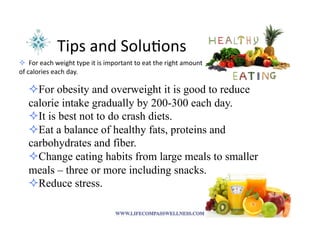 Tips	
  and	
  Solu<ons	
  
! 	
  	
  For	
  each	
  weight	
  type	
  it	
  is	
  important	
  to	
  eat	
  the	
  right	
  amount	
  
of	
  calories	
  each	
  day.	
  
! For obesity and overweight it is good to reduce
calorie intake gradually by 200-300 each day.
! It is best not to do crash diets.
! Eat a balance of healthy fats, proteins and
carbohydrates and fiber.
! Change eating habits from large meals to smaller
meals – three or more including snacks.
! Reduce stress.
 