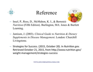 Reference
–  Insel, P., Ross, D., McMahon, K. I., & Bernstein, M. (2014).
Nutrition (Fifth Edition). Burlington, MA: Jones & Bartlett
Learning.
–  Jamison, J. (2003). Clinical Guide to Nutrition & Dietary
Supplements in Disease Management. London: Churchill
Livingstone.
–  Strategies	
  for	
  Success.	
  (2015,	
  October	
  20).	
  In	
  Nutri&on.gov.	
  
Retrieved	
  October	
  21,	
  2015,	
  from	
  hIp://www.nutri<on.gov/
weight-­‐management/strategies-­‐success	
  
 