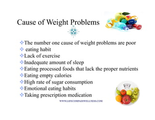 Cause of Weight Problems
! The number one cause of weight problems are poor
! eating habit
! Lack of exercise
! Inadequate amount of sleep
! Eating processed foods that lack the proper nutrients
! Eating empty calories
! High rate of sugar consumption
! Emotional eating habits
! Taking prescription medication
 