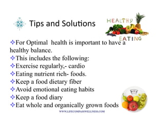 Tips	
  and	
  Solu<ons	
  
! For Optimal health is important to have a
healthy balance.
! This includes the following:
! Exercise regularly,- cardio
! Eating nutrient rich- foods.
! Keep a food dietary fiber
! Avoid emotional eating habits
! Keep a food diary
! Eat whole and organically grown foods
 