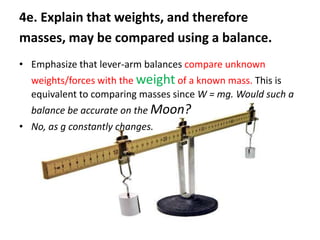 4e. Explain that weights, and therefore
masses, may be compared using a balance.
• Emphasize that lever-arm balances compare unknown
  weights/forces with the weight of a known mass. This is
  equivalent to comparing masses since W = mg. Would such a
  balance be accurate on the Moon?
• No, as g constantly changes.
 
