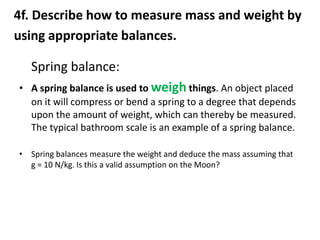 4f. Describe how to measure mass and weight by
using appropriate balances.

   Spring balance:
• A spring balance is used to weigh things. An object placed
  on it will compress or bend a spring to a degree that depends
  upon the amount of weight, which can thereby be measured.
  The typical bathroom scale is an example of a spring balance.

• Spring balances measure the weight and deduce the mass assuming that
  g = 10 N/kg. Is this a valid assumption on the Moon?
 