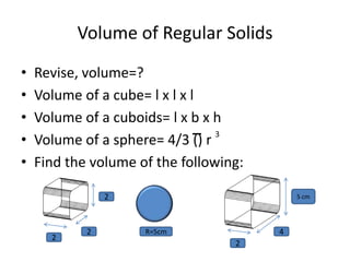Volume of Regular Solids
•   Revise, volume=?
•   Volume of a cube= l x l x l
•   Volume of a cuboids= l x b x h
                                 3
•   Volume of a sphere= 4/3 () r
•   Find the volume of the following:

                2                           5 cm




            2        R=5cm              4
      2
                                   2
 