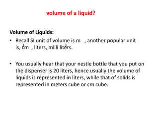 volume of a liquid?


Volume of Liquids:
• Recall SI unit of volume is m , another popular unit
      3                     3
  is, cm , liters, milli liters.

• You usually hear that your nestle bottle that you put on
  the dispenser is 20 liters, hence usually the volume of
  liquids is represented in liters, while that of solids is
  represented in meters cube or cm cube.
 