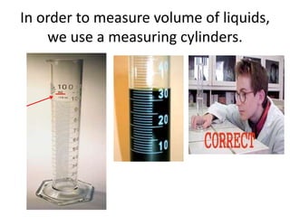 In order to measure volume of liquids,
    we use a measuring cylinders.
 