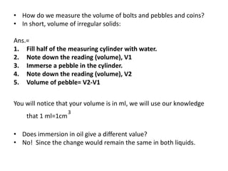 • How do we measure the volume of bolts and pebbles and coins?
• In short, volume of irregular solids:

Ans.=
1. Fill half of the measuring cylinder with water.
2. Note down the reading (volume), V1
3. Immerse a pebble in the cylinder.
4. Note down the reading (volume), V2
5. Volume of pebble= V2-V1


You will notice that your volume is in ml, we will use our knowledge
                    3
    that 1 ml=1cm

• Does immersion in oil give a different value?
• No! Since the change would remain the same in both liquids.
 