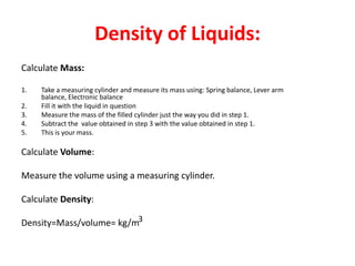 Density of Liquids:
Calculate Mass:

1.   Take a measuring cylinder and measure its mass using: Spring balance, Lever arm
     balance, Electronic balance
2.   Fill it with the liquid in question
3.   Measure the mass of the filled cylinder just the way you did in step 1.
4.   Subtract the value obtained in step 3 with the value obtained in step 1.
5.   This is your mass.

Calculate Volume:

Measure the volume using a measuring cylinder.

Calculate Density:

Density=Mass/volume= kg/m3
 