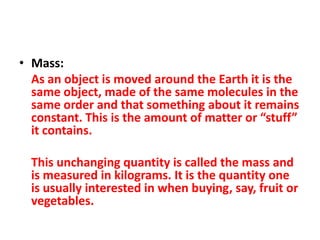 • Mass:
  As an object is moved around the Earth it is the
  same object, made of the same molecules in the
  same order and that something about it remains
  constant. This is the amount of matter or “stuff”
  it contains.

  This unchanging quantity is called the mass and
  is measured in kilograms. It is the quantity one
  is usually interested in when buying, say, fruit or
  vegetables.
 