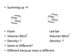 • Summing up 




•   Foam                            Led bar
                  3                            3
•   Volume=30cm                     Volume=30cm
•   Density= ?                      Density= ?
•   Same or Different?
•   Different because mass is different.
 